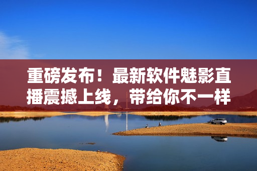 重磅發(fā)布！最新軟件魅影直播震撼上線，帶給你不一樣的視聽體驗！