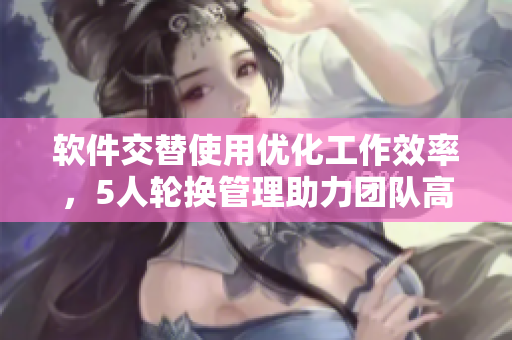 軟件交替使用優(yōu)化工作效率，5人輪換管理助力團隊高效運作