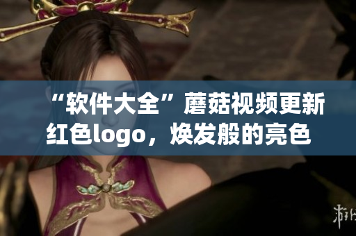 “軟件大全”蘑菇視頻更新紅色logo，煥發(fā)般的亮色使得軟件探索更加精彩!