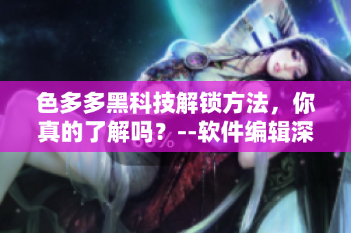 色多多黑科技解鎖方法，你真的了解嗎？--軟件編輯深度解析