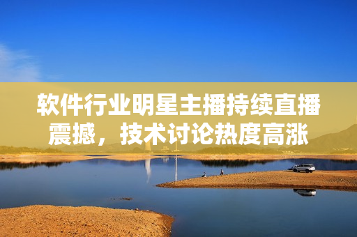 軟件行業(yè)明星主播持續(xù)直播震撼，技術討論熱度高漲