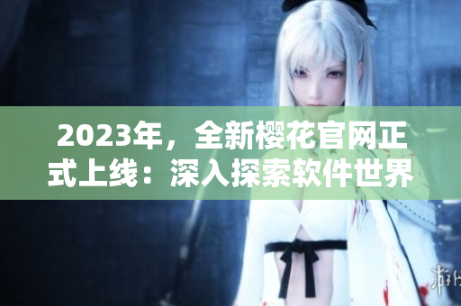 2023年，全新櫻花官網(wǎng)正式上線：深入探索軟件世界的必備指南！