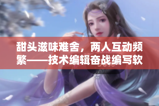 甜頭滋味難舍，兩人互動頻繁——技術(shù)編輯奮戰(zhàn)編寫軟件新篇章