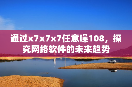 通過x7x7x7任意噪108，探究網(wǎng)絡(luò)軟件的未來趨勢(shì)