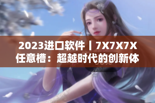 2023進(jìn)口軟件丨7X7X7X任意槽：超越時代的創(chuàng)新體驗！