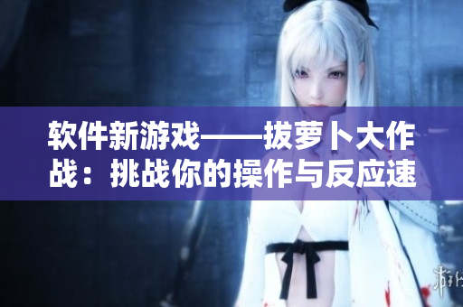 軟件新游戲——拔蘿卜大作戰(zhàn)：挑戰(zhàn)你的操作與反應(yīng)速度！