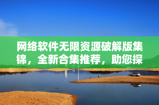 網(wǎng)絡軟件無限資源破解版集錦，全新合集推薦，助您探索更多應用優(yōu)化可能