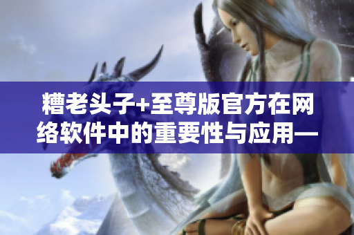 糟老頭子+至尊版官方在網(wǎng)絡(luò)軟件中的重要性與應(yīng)用——一場(chǎng)顛覆性的革新