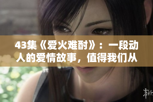 43集《愛火難酎》：一段動(dòng)人的愛情故事，值得我們從中學(xué)習(xí)