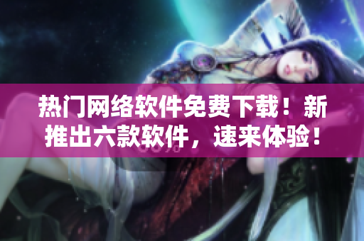 熱門網(wǎng)絡(luò)軟件免費下載！新推出六款軟件，速來體驗！