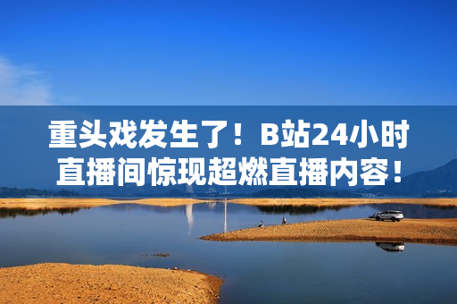 重頭戲發(fā)生了！B站24小時直播間驚現(xiàn)超燃直播內(nèi)容！