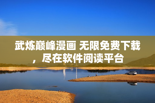 武煉巔峰漫畫 無限免費下載，盡在軟件閱讀平臺