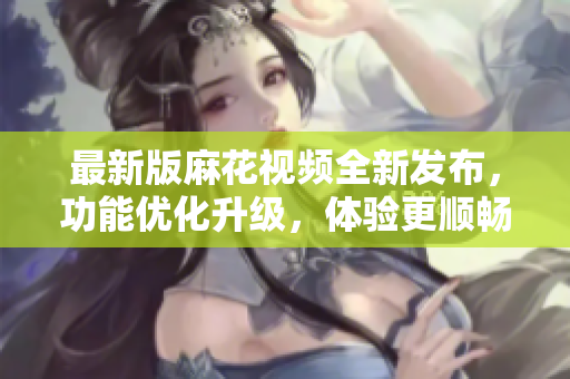 最新版麻花視頻全新發(fā)布，功能優(yōu)化升級(jí)，體驗(yàn)更順暢