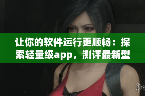 讓你的軟件運(yùn)行更順暢：探索輕量級(jí)app，測(cè)評(píng)最新型號(hào)