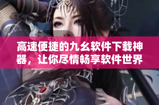 高速便捷的九幺軟件下載神器，讓你盡情暢享軟件世界