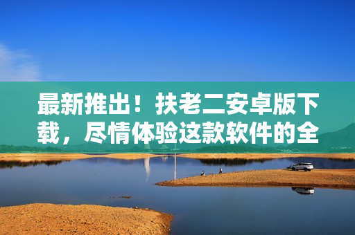 最新推出！扶老二安卓版下載，盡情體驗(yàn)這款軟件的全新功能吧！