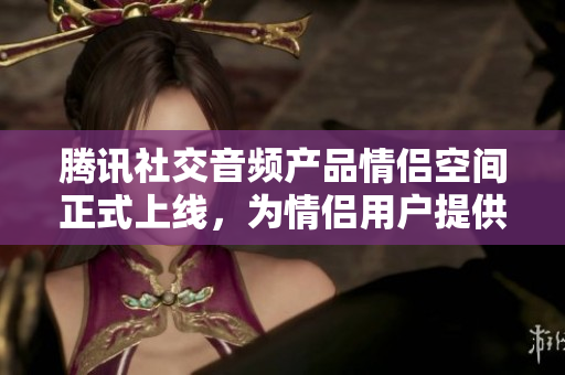 騰訊社交音頻產(chǎn)品情侶空間正式上線，為情侶用戶提供線上溝通新選擇。