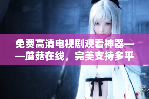 免費(fèi)高清電視劇觀看神器——蘑菇在線，完美支持多平臺(tái)，讓你暢享精彩影視盛宴