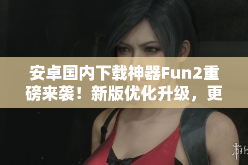 安卓國內下載神器Fun2重磅來襲！新版優(yōu)化升級，更快更穩(wěn)！