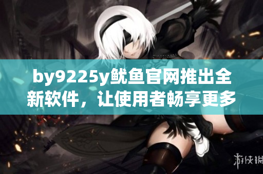 by9225y魷魚官網(wǎng)推出全新軟件，讓使用者暢享更多功能！