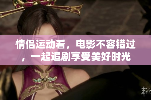 情侶運(yùn)動(dòng)看，電影不容錯(cuò)過(guò)，一起追劇享受美好時(shí)光
