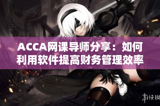 ACCA網(wǎng)課導師分享：如何利用軟件提高財務(wù)管理效率