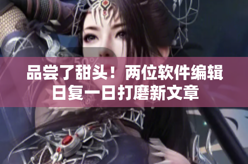 品嘗了甜頭！兩位軟件編輯日復一日打磨新文章