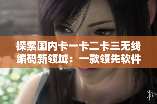 探索國(guó)內(nèi)卡一卡二卡三無(wú)線編碼新領(lǐng)域：一款領(lǐng)先軟件的全方位分析與評(píng)測(cè)
