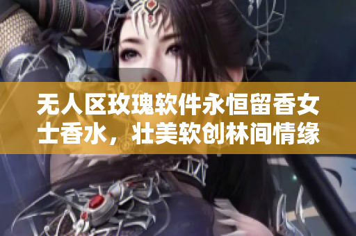 無(wú)人區(qū)玫瑰軟件永恒留香女士香水，壯美軟創(chuàng)林間情緣，電商獨(dú)享芳華體驗(yàn)