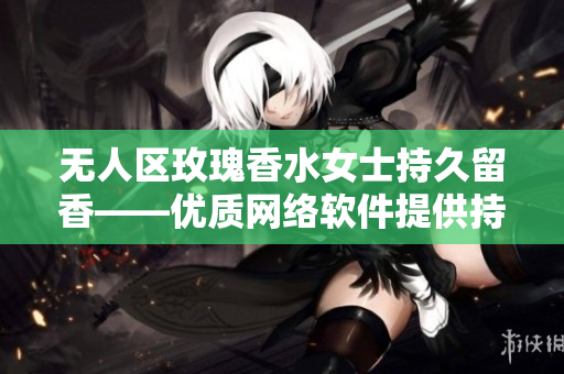 無人區(qū)玫瑰香水女士持久留香——優(yōu)質(zhì)網(wǎng)絡(luò)軟件提供持久服務(wù)