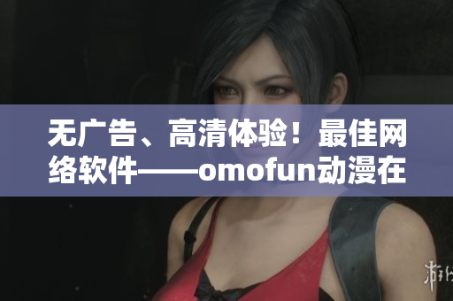 無廣告、高清體驗！最佳網(wǎng)絡(luò)軟件——omofun動漫在線觀看