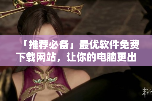 「推薦必備」最優(yōu)軟件免費(fèi)下載網(wǎng)站，讓你的電腦更出色！