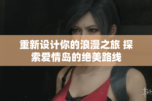 重新設(shè)計你的浪漫之旅 探索愛情島的絕美路線