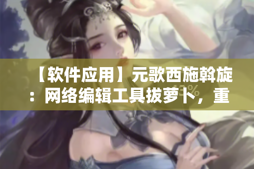 【軟件應(yīng)用】元歌西施斡旋：網(wǎng)絡(luò)編輯工具拔蘿卜，重構(gòu)文章渲染效果大提升！