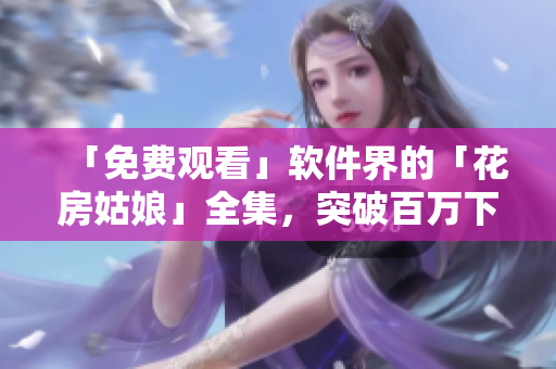 「免費(fèi)觀看」軟件界的「花房姑娘」全集，突破百萬(wàn)下載大關(guān)！
