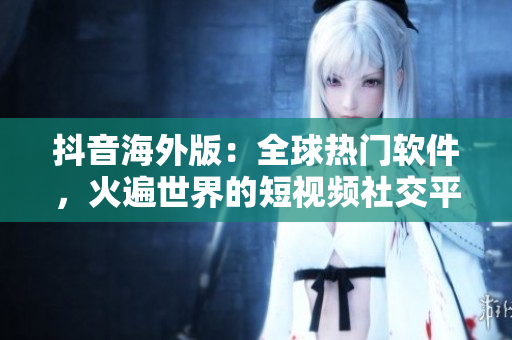 抖音海外版：全球熱門軟件，火遍世界的短視頻社交平臺(tái)