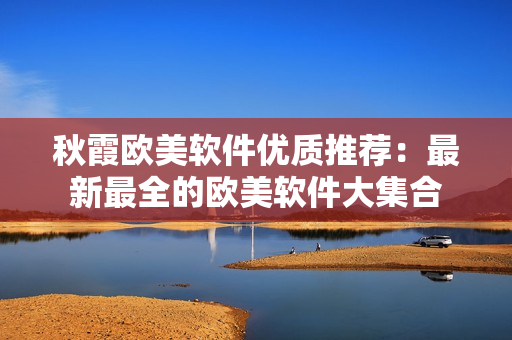 秋霞歐美軟件優(yōu)質(zhì)推薦：最新最全的歐美軟件大集合