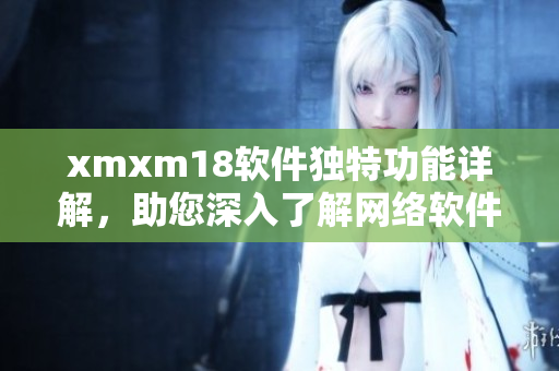 xmxm18軟件獨(dú)特功能詳解，助您深入了解網(wǎng)絡(luò)軟件的特色