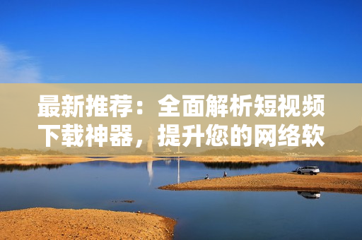 最新推薦：全面解析短視頻下載神器，提升您的網(wǎng)絡(luò)軟件應(yīng)用技能！