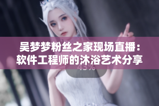 吳夢夢粉絲之家現(xiàn)場直播：軟件工程師的沐浴藝術(shù)分享