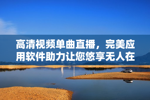 高清視頻單曲直播，完美應(yīng)用軟件助力讓您悠享無人在線新體驗
