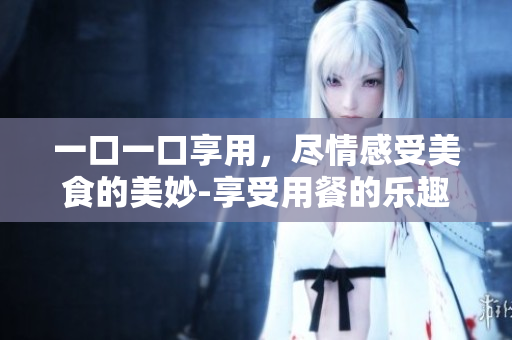 一口一口享用，盡情感受美食的美妙-享受用餐的樂(lè)趣