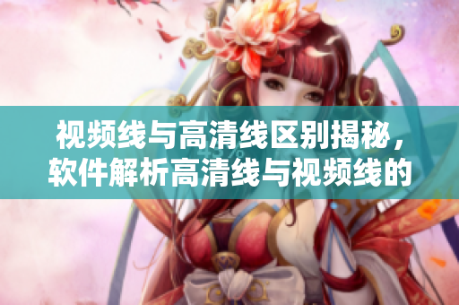 視頻線與高清線區(qū)別揭秘，軟件解析高清線與視頻線的區(qū)別