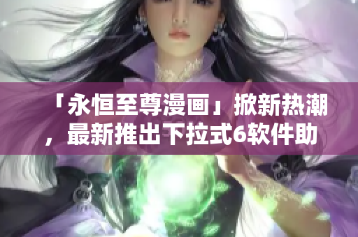 「永恒至尊漫畫」掀新熱潮，最新推出下拉式6軟件助力漫畫閱讀！