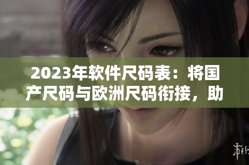 2023年軟件尺碼表：將國產(chǎn)尺碼與歐洲尺碼銜接，助力軟件設(shè)計和開發(fā)