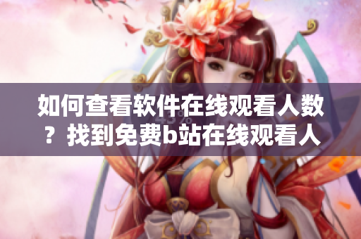 如何查看軟件在線觀看人數(shù)？找到免費(fèi)b站在線觀看人數(shù)方法