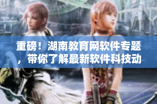 重磅！湖南教育網(wǎng)軟件專題，帶你了解最新軟件科技動態(tài)！