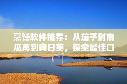 烹飪軟件推薦：從茄子到南瓜再到向日葵，探索最佳口感與兼容性