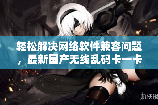 輕松解決網(wǎng)絡(luò)軟件兼容問(wèn)題，最新國(guó)產(chǎn)無(wú)線亂碼卡一卡二卡三新區(qū)亮相！