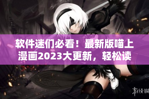 軟件迷們必看！最新版喵上漫畫2023大更新，輕松讀懂硬核技術(shù)
